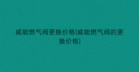 威能燃气阀更换价格(威能燃气阀的更换价格)