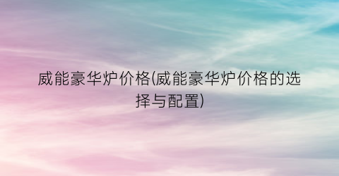 威能豪华炉价格(威能豪华炉价格的选择与配置)