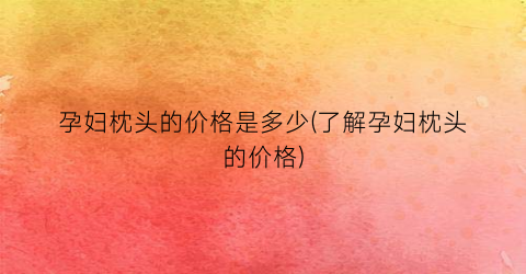 孕妇枕头的价格是多少(了解孕妇枕头的价格)