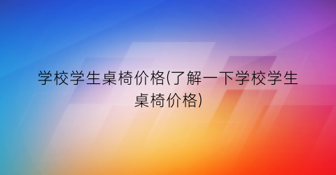 学校学生桌椅价格(了解一下学校学生桌椅价格)