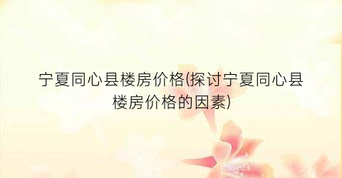 宁夏同心县楼房价格(探讨宁夏同心县楼房价格的因素)