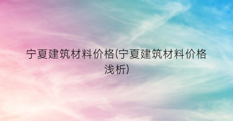 宁夏建筑材料价格(宁夏建筑材料价格浅析)