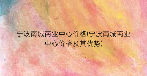 宁波南城商业中心价格(宁波南城商业中心价格及其优势)