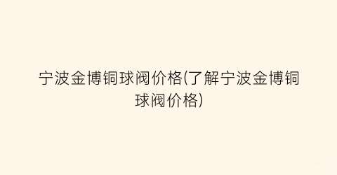 宁波金博铜球阀价格(了解宁波金博铜球阀价格)