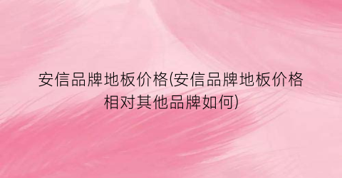 安信品牌地板价格(安信品牌地板价格相对其他品牌如何)