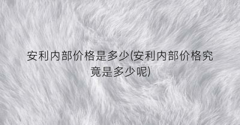 安利内部价格是多少(安利内部价格究竟是多少呢)
