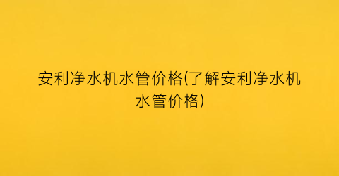安利净水机水管价格(了解安利净水机水管价格)