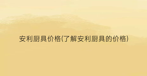 “安利厨具价格(了解安利厨具的价格)