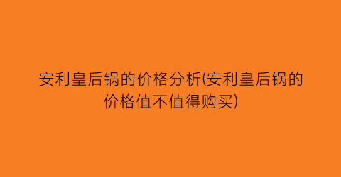 安利皇后锅的价格分析(安利皇后锅的价格值不值得购买)