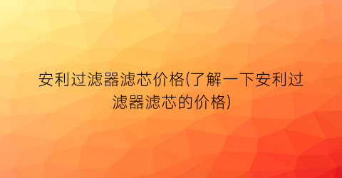 安利过滤器滤芯价格(了解一下安利过滤器滤芯的价格)