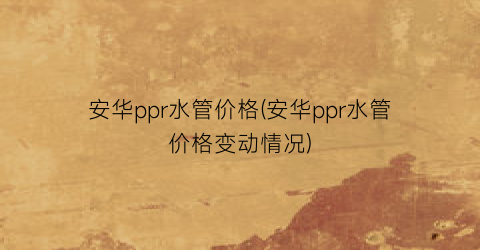 安华ppr水管价格(安华ppr水管价格变动情况)