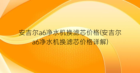 安吉尔a6净水机换滤芯价格(安吉尔a6净水机换滤芯价格详解)