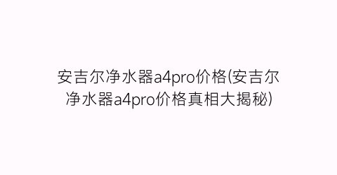 安吉尔净水器a4pro价格(安吉尔净水器a4pro价格真相大揭秘)