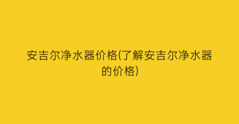 安吉尔净水器价格(了解安吉尔净水器的价格)