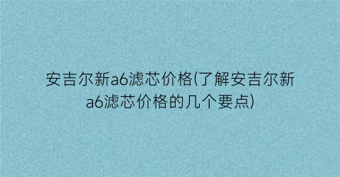 安吉尔新a6滤芯价格(了解安吉尔新a6滤芯价格的几个要点)