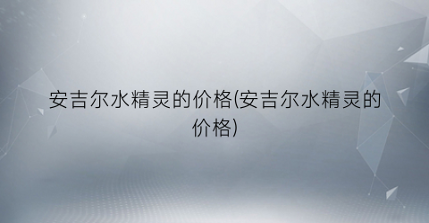 安吉尔水精灵的价格(安吉尔水精灵的价格)