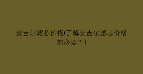 安吉尔滤芯价格(了解安吉尔滤芯价格的必要性)
