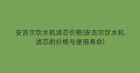 “安吉尔饮水机滤芯价格(安吉尔饮水机滤芯的价格与使用寿命)