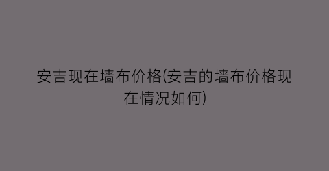 “安吉现在墙布价格(安吉的墙布价格现在情况如何)