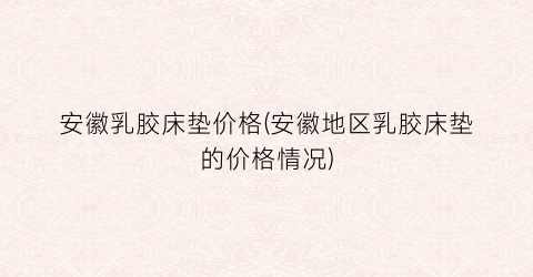 安徽乳胶床垫价格(安徽地区乳胶床垫的价格情况)