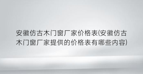 安徽仿古木门窗厂家价格表(安徽仿古木门窗厂家提供的价格表有哪些内容)