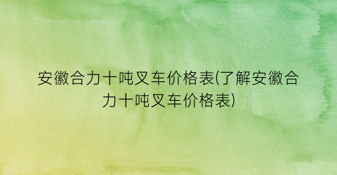 安徽合力十吨叉车价格表(了解安徽合力十吨叉车价格表)