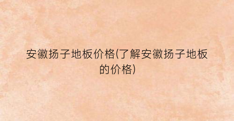 安徽扬子地板价格(了解安徽扬子地板的价格)