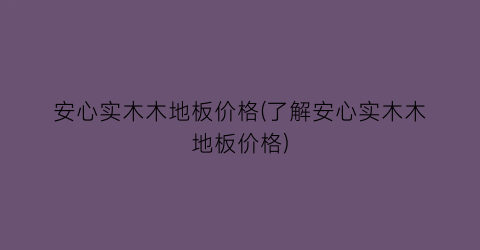 安心实木木地板价格(了解安心实木木地板价格)