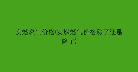 安燃燃气价格(安燃燃气价格涨了还是降了)
