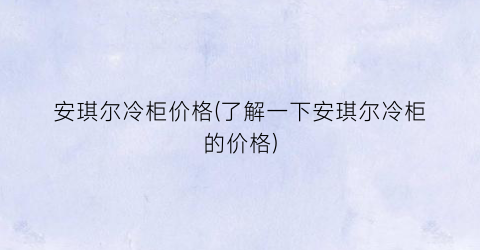 安琪尔冷柜价格(了解一下安琪尔冷柜的价格)