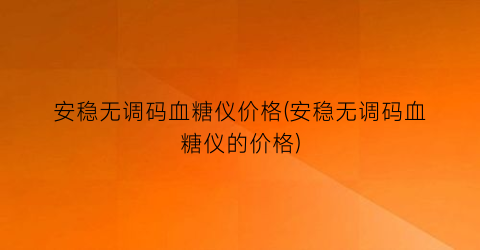 安稳无调码血糖仪价格(安稳无调码血糖仪的价格)