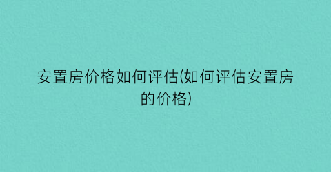 安置房价格如何评估(如何评估安置房的价格)