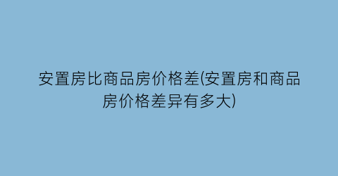安置房比商品房价格差(安置房和商品房价格差异有多大)