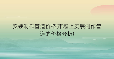 安装制作管道价格(市场上安装制作管道的价格分析)