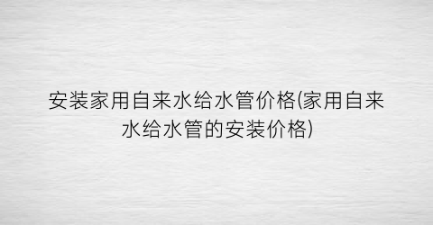 安装家用自来水给水管价格(家用自来水给水管的安装价格)