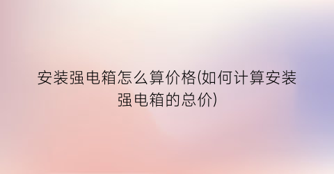 安装强电箱怎么算价格(如何计算安装强电箱的总价)