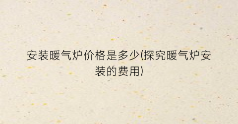 安装暖气炉价格是多少(探究暖气炉安装的费用)
