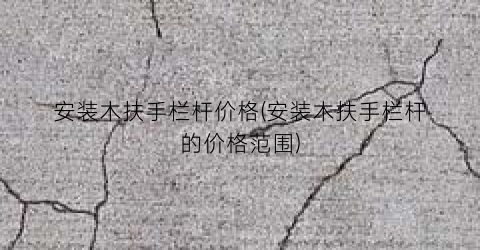 安装木扶手栏杆价格(安装木扶手栏杆的价格范围)