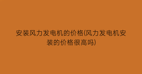 安装风力发电机的价格(风力发电机安装的价格很高吗)
