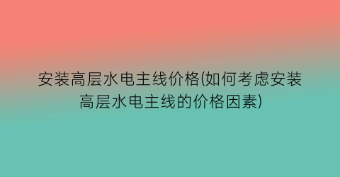 安装高层水电主线价格(如何考虑安装高层水电主线的价格因素)