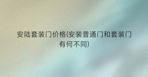 安陆套装门价格(安装普通门和套装门有何不同)