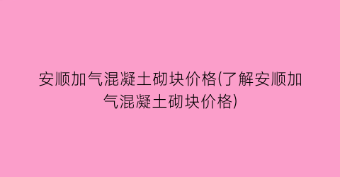 安顺加气混凝土砌块价格(了解安顺加气混凝土砌块价格)