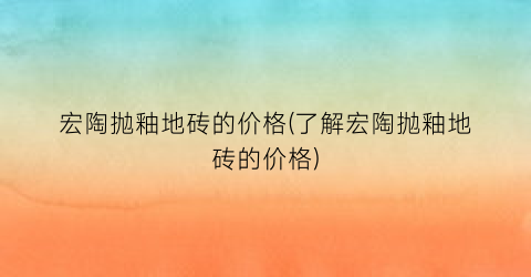 宏陶抛釉地砖的价格(了解宏陶抛釉地砖的价格)