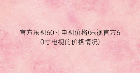 官方乐视60寸电视价格(乐视官方60寸电视的价格情况)