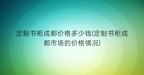 定制书柜成都价格多少钱(定制书柜成都市场的价格情况)