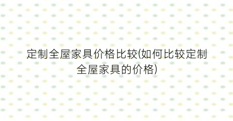 定制全屋家具价格比较(如何比较定制全屋家具的价格)