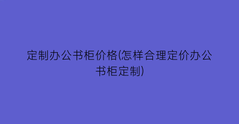 定制办公书柜价格(怎样合理定价办公书柜定制)