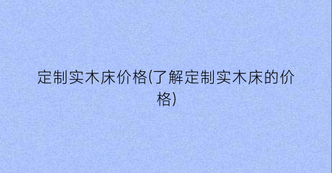 定制实木床价格(了解定制实木床的价格)