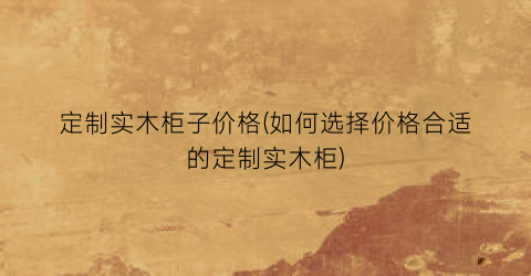 定制实木柜子价格(如何选择价格合适的定制实木柜)
