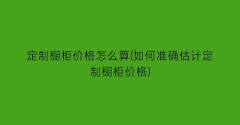“定制橱柜价格怎么算(如何准确估计定制橱柜价格)